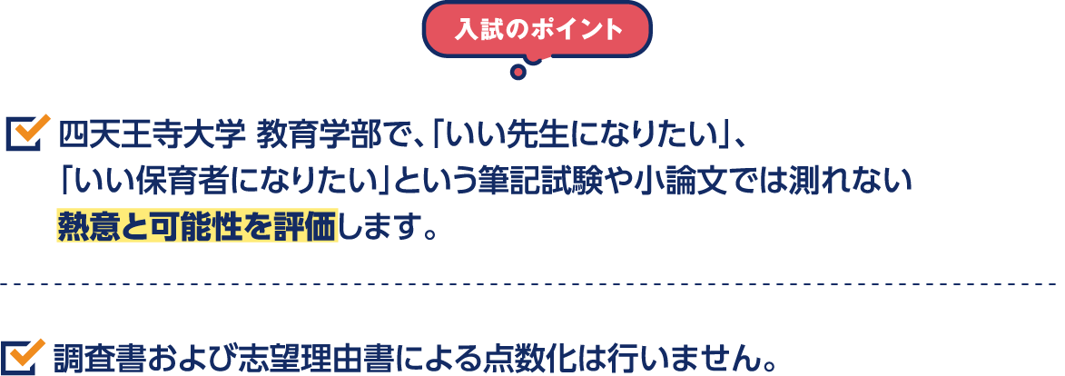 入試のポイント 四天王寺大学 教育学部で、「いい先生になりたい」、「いい保育者になりたい」という筆記試験や小論文では測れない熱意と可能性を評価します。 調査書および志望理由書による点数化は行いません。