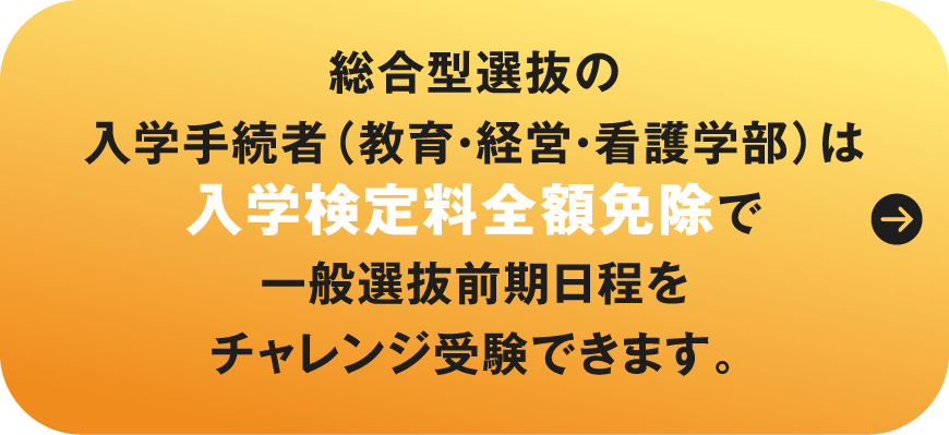 総合型選抜・学校推薦型選抜合格者（教育・経営・看護学部）は入学検定料全額免除で一般選抜前期日程をチャレンジ受験できます。