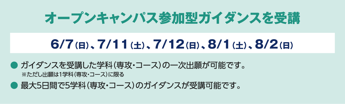 オープンキャンパス参加型ガイダンスを受講 6/7（日）、7/11（土）、7/12（日）、8/1（土）、8/2（日） ● ガイダンスを受講した学科（専攻・コース）の一次出願が可能です。※ただし出願は１学科（専攻・コース）に限る ● 最大５日間で５学科（専攻・コース）のガイダンスが受講可能です。