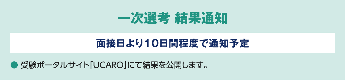 一次選考 結果通知 面接日より10日間程度で通知予定 ● 受験ポータルサイト「UCARO」にて結果を公開します。