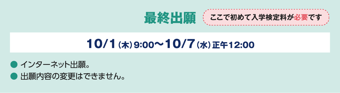最終出願 ここで初めて入学検定料が必要です 10/1（木）9：00～10/7（水）正午12:00 ● インターネット出願。● 出願内容の変更はできません。