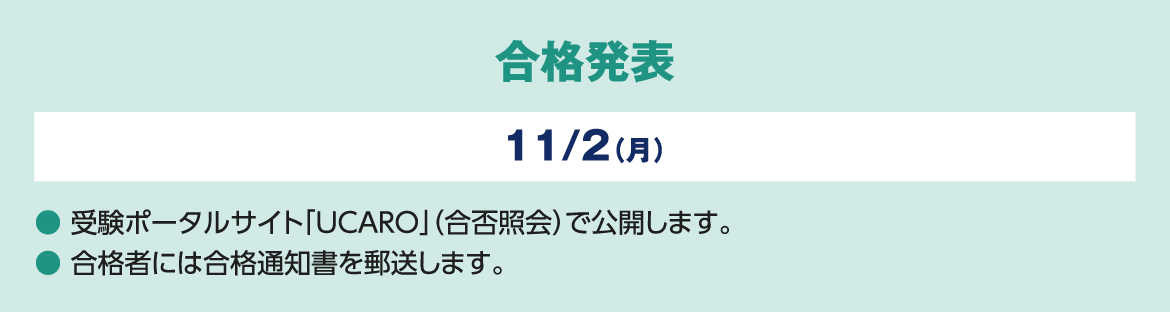 合格発表 11/２（月）● 受験ポータルサイト「UCARO」（合否照会）で公開します。● 合格者には合格通知書を郵送します。