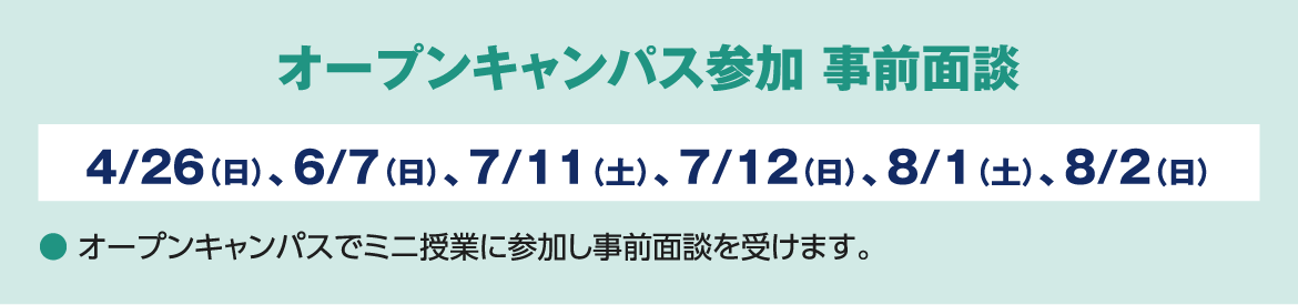 オープンキャンパス参加 事前面談 ４/26（日）、６/７（日）、７/１１（土）、７/12（日）、８/１（土）、８/２（日） ● オープンキャンパスでミニ授業に参加し事前面談を受けます。