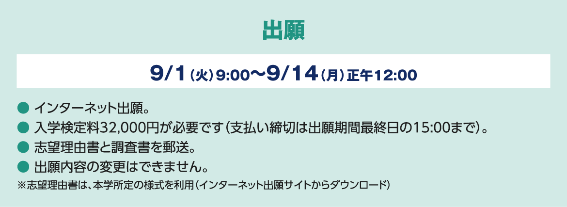 出願 9/1（火）9:00～9/14（月）正午12:00 ● インターネット出願。　● 入学検定料32,000円が必要です（支払い締切は出願期間最終日の15:00まで）。● 志望理由書と調査書を郵送。● 出願内容の変更はできません。※志望理由書は、本学所定の様式を利用（インターネット出願サイトからダウンロード）