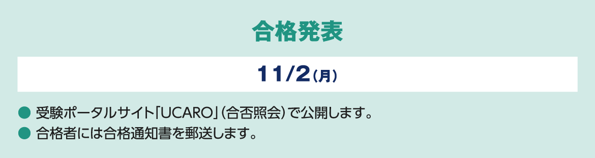 合格発表 11/２（月）● 受験ポータルサイト「UCARO」（合否照会）で公開します。● 合格者には合格通知書を郵送します。