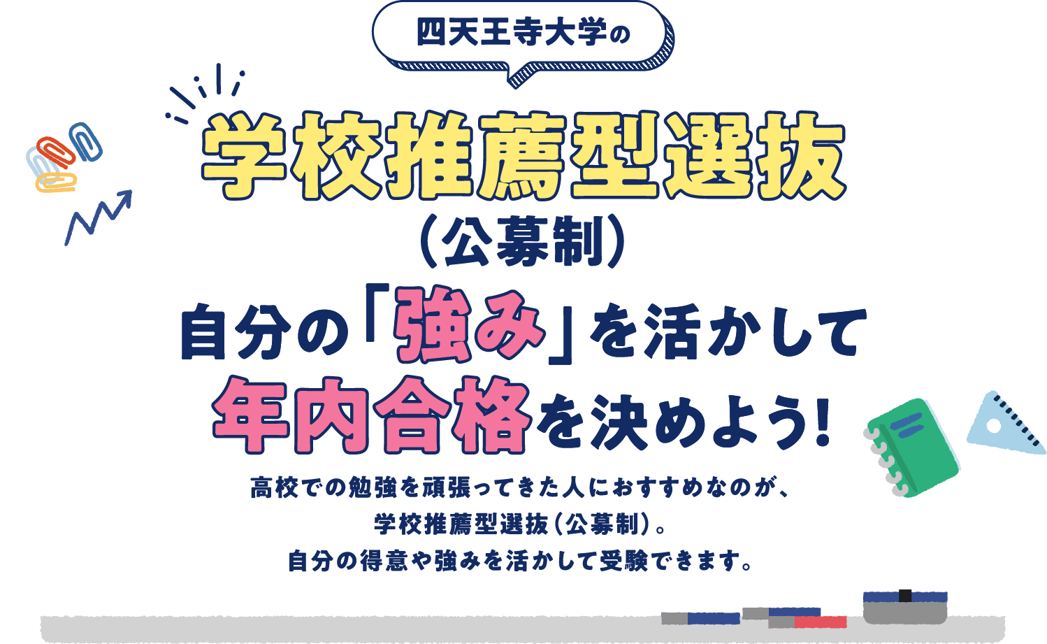 四天王大学の学校推薦型選抜（公募制）自分の「強み」を活かして年内合格を決めよう！高校での勉強を頑張ってきた人におすすめなのが、学校推薦型選抜（公募制）。自分の得意や強みを活かして受験できます。