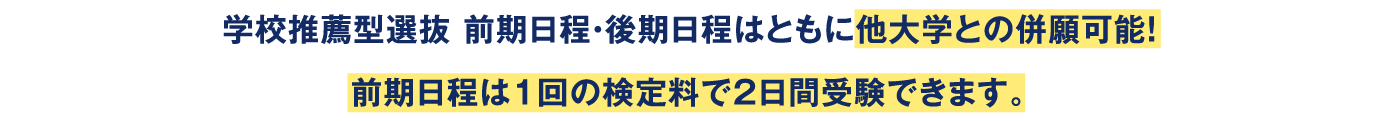 学校推薦型選抜 前期日程・後期日程はともに他大学との併願可能！前期日程は1回の検定料で2日間受験できます。