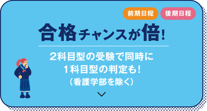 前期日程　後期日程　合格チャンスが倍！　2科目型の受験で同時に1科目型の判定も！（看護学部を除く）