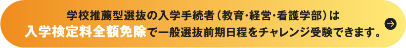 学校推薦型選抜の入学手続者（教育・経営・看護学部）は入学検定料全額免除で一般選抜前期日程をチャレンジ受験できます。