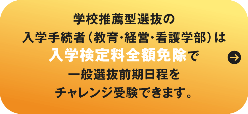 学校推薦型選抜の入学手続者（教育・経営・看護学部）は入学検定料全額免除で一般選抜前期日程をチャレンジ受験できます。