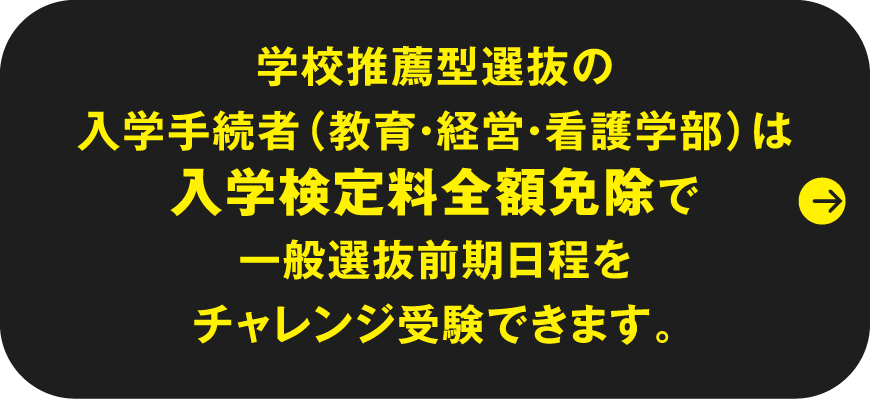 学校推薦型選抜の入学手続者（教育・経営・看護学部）は入学検定料全額免除で一般選抜前期日程をチャレンジ受験できます。