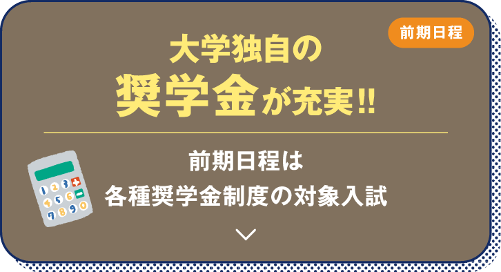 前期日程 大学独自の奨学金が充実！！ 前期日程は各種奨学金制度の対象入試