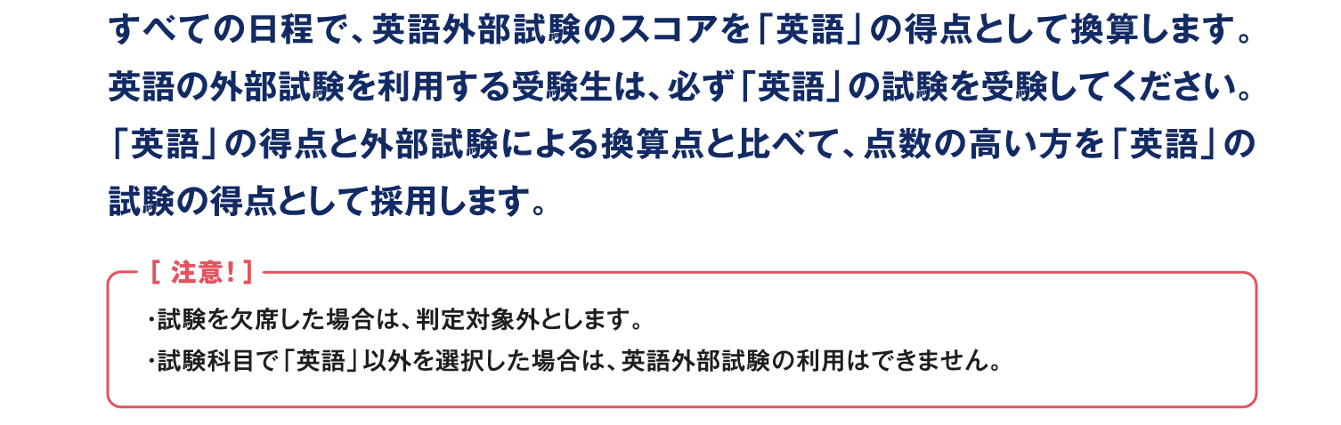 すべての日程で、英語外部試験のスコアを「英語」の得点として換算します。英語の外部試験を利用する受験生は、必ず「英語」の試験を受験してください。「英語」の得点と外部試験による換算点と比べて、点数の高い方を「英語」の試験の得点として採用します。［ 注意！ ］・試験を欠席した場合は、判定対象外とします。・試験科目で「英語」以外を選択した場合は、英語外部試験の利用はできません。