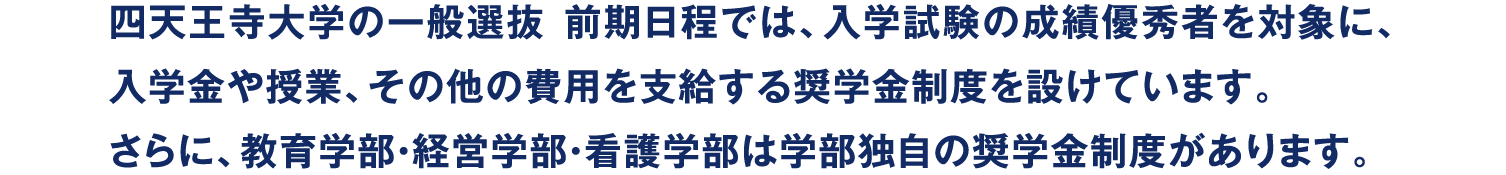 四天王寺大学の一般選抜 前期日程では、入学試験の成績優秀者を対象に、入学金や授業、その他の費用を支給する奨学金制度を設けています。さらに、教育学部・経営学部・看護学部は学部独自の奨学金制度があります。