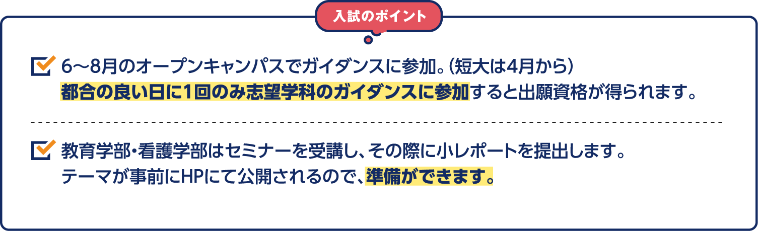 入試のポイント 6～8月のオープンキャンパスでガイダンスに参加。（短大は4月から）都合の良い日に1回のみ志望学科のガイダンスに参加すると出願資格が得られます。教育学部・看護学部はセミナーを受講し、その際に小レポートを提出します。テーマが事前にHPにて公開されるので、事前準備ができます。