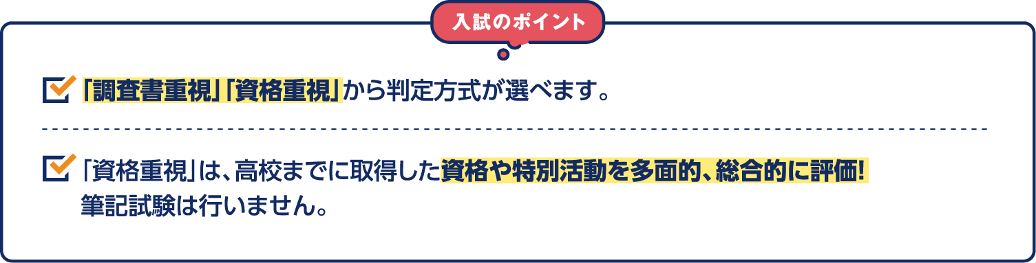 入試のポイント 「調査書重視」「資格重視」から判定方式が選べます。「資格重視」は、高校までに取得した資格や特別活動を多面的、総合的に評価！筆記試験は行いません。