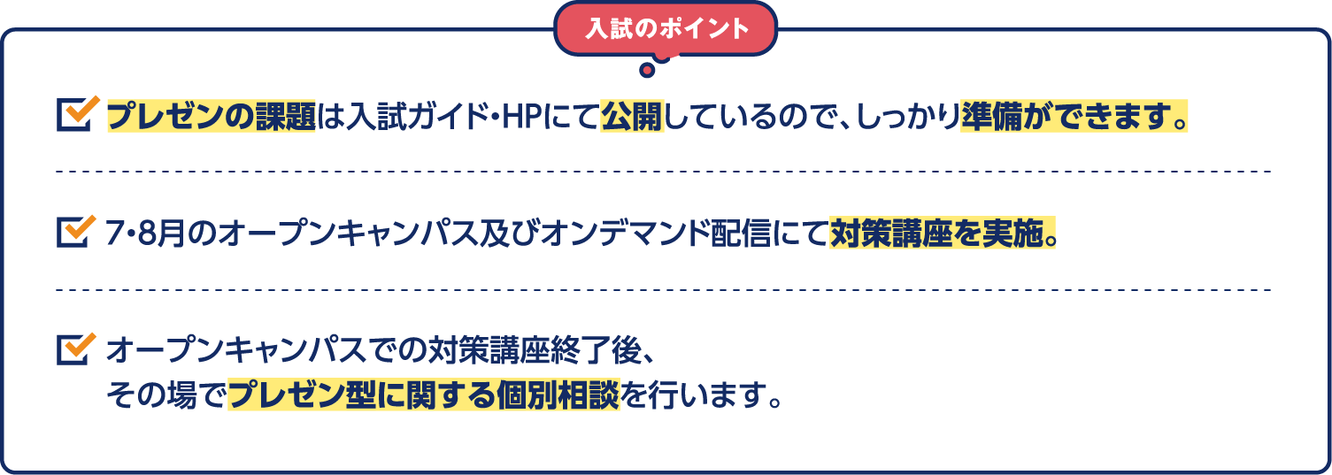入試のポイント プレゼンの課題は入試ガイド・HPにて公開しているので、しっかり準備ができます。７・８月のオープンキャンパス及びオンデマンド配信にて対策講座を実施。オープンキャンパスでの対策講座終了後、その場でプレゼン型に関する個別相談を行います。