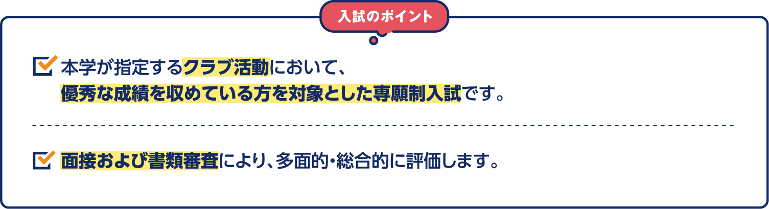 入試のポイント 本学が指定するクラブ活動において、優秀な成績を収めている方を対象とした専願制入試です。面接および書類審査により、多面的・総合的に評価します。