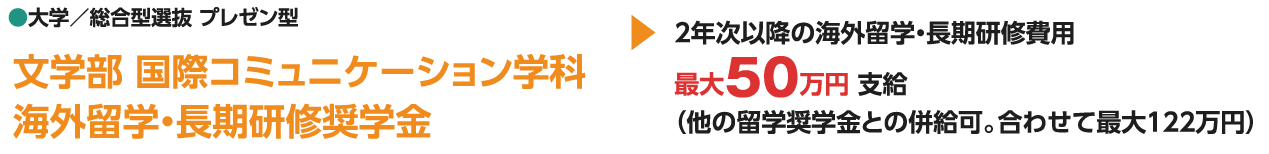 ●大学／総合型選抜 プレゼン型 文学部 国際コミュニケーション学科 海外留学・長期研修奨学金 2年次以降の海外留学・長期研修費用 最大50万円 支給（他の留学奨学金との併給可。合わせて最大122万円