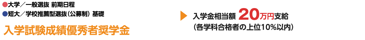 ●大学／一般選抜 前期日程 ●短大／学校推薦型選抜（公募制） 基礎 入学試験成績優秀者奨学金 入学金相当額 20万円支 （各学科合格者の上位10%以内）