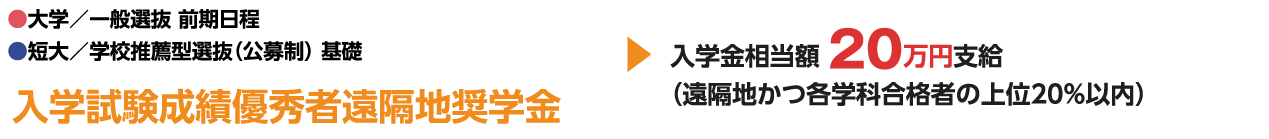 ●大学／一般選抜 前期日程 ●短大／学校推薦型選抜（公募制） 基礎 入学試験成績優秀者遠隔地奨学金 入学金相当額 20万円支給 （遠隔地かつ各学科合格者の上位20%以内）