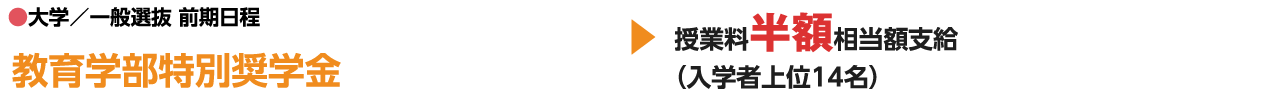 ●大学／一般選抜 前期日程 教育学部特別奨学金 授業料半額相当額支給（入学者上位14名）