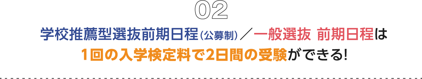 02 学校推薦型選抜前期日程（公募制）／一般選抜 前期日程は１回の入学検定料で２日間の受験ができる！