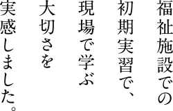 福祉施設での初期実習で、現場で学ぶ大切さを実感しました。