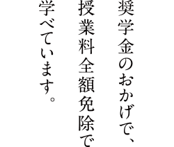 奨学金のおかげで授業料全額免除で学べています。