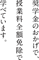 奨学金のおかげで授業料全額免除で学べています。