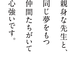 親身な先生と、同じ夢を持つ仲間たちがいて心強いです。