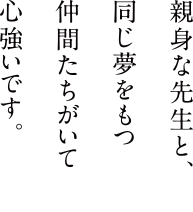 親身な先生と、同じ夢を持つ仲間たちがいて心強いです。