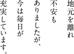 地元を離れ不安もありましたが、今は毎日が充実しています。