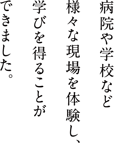 病院や学校など様々な現場を体験し、学びを得ることができました。