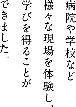 病院や学校など様々な現場を体験し、学びを得ることができました。