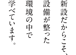 新設だからこそ、設備が整った環境の中で学べています。