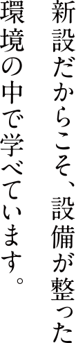 新設だからこそ、設備が整った環境の中で学べています。