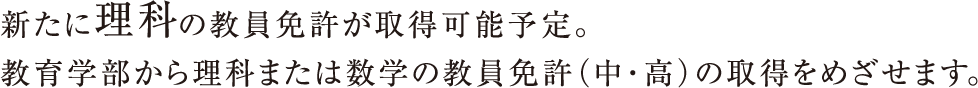 新たに理科の教員免許が取得可能予定。教育学部から理科または数学の教員免許（中・高）の取得をめざせます。