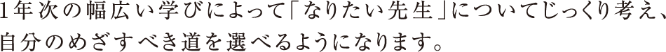 1年次の幅広い学びによって「なりたい先生」についてじっくり考え、自分のめざすべき道を選べるようになります。